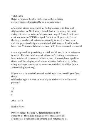 Telehealth
Rates of mental health problems in the military
are increasing dramatically as a consequence
of combat stress associated with deployments in Iraq and
Afghanistan. A 2010 study found that, even using the most
stringent criteria, rates of depression ranged from 5 to 9 per-
cent and rates of PTSD ranged from 6 to 11 percent. Given
the large number of veterans currently in need of services
and the perceived stigma associated with mental health prob-
lems, the Veterans Administration (VA) has embraced telehealth
as an approach to providing mental health services to veterans
in need. This includes use of videoconferencing, anonymous
Internet-based treatment delivery, use of smartphone applica-
tions, and development of a new website dedicated to deliv-
ering wellness resources to veterans and their families (www
.afterdeployment.org).
If you were in need of mental health services, would you favor
these
telehealth applications or would you rather visit with a real
person?
TT
R
a
ACTIVITY
In the News
Physiological Fatigue A deterioration in the
capacity of the neuromuscular system as a result
of physical overwork and strain; also referred to as
 