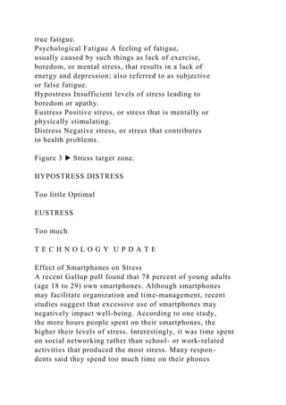true fatigue.
Psychological Fatigue A feeling of fatigue,
usually caused by such things as lack of exercise,
boredom, or mental stress, that results in a lack of
energy and depression; also referred to as subjective
or false fatigue.
Hypostress Insufficient levels of stress leading to
boredom or apathy.
Eustress Positive stress, or stress that is mentally or
physically stimulating.
Distress Negative stress, or stress that contributes
to health problems.
Figure 3 ▶ Stress target zone.
HYPOSTRESS DISTRESS
Too little Optimal
EUSTRESS
Too much
T E C H N O L O G Y U P D A T E
Effect of Smartphones on Stress
A recent Gallup poll found that 78 percent of young adults
(age 18 to 29) own smartphones. Although smartphones
may facilitate organization and time-management, recent
studies suggest that excessive use of smartphones may
negatively impact well-being. According to one study,
the more hours people spent on their smartphones, the
higher their levels of stress. Interestingly, it was time spent
on social networking rather than school- or work-related
activities that produced the most stress. Many respon-
dents said they spend too much time on their phones
 