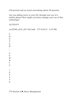 (58 percent) and on social networking (about 50 percent).
Are you adding stress to your life through your use of a
mobile phone? How might you better manage your use of this
technology?
ACTIVITY
cor22568_ch16_367-382.indd 373 8/24/12 4:19 PM
F
O
S
T
E
R
,
C
E
D
R
I
C
1
6
9
2
T
S
374 Section 6 ▶ Stress Management
 