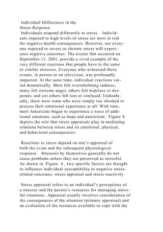 Individual Differences in the
Stress Response
Individuals respond differently to stress. Individ-
uals exposed to high levels of stress are most at risk
for negative health consequences. However, not every-
one exposed to severe or chronic stress will experi-
ence negative outcomes. The events that occurred on
September 11, 2001, provide a vivid example of the
very different reactions that people have to the same
or similar stressors. Everyone who witnessed these
events, in person or on television, was profoundly
impacted. At the same time, individual reactions var-
ied dramatically. Most felt overwhelming sadness,
many felt extreme anger, others felt hopeless or des-
perate, and yet others felt lost or confused. Undoubt-
edly, there were some who were simply too shocked to
process their emotional experience at all. With time,
most Americans began to experience a wave of addi-
tional emotions, such as hope and patriotism. Figure 4
depicts the role that stress appraisals play in mediating
relations between stress and its emotional, physical,
and behavioral consequences.
Reactions to stress depend on one’s appraisal of
both the event and the subsequent physiological
response. Stressors by themselves generally do not
cause problems unless they are perceived as stressful.
As shown in Figure 4 , two specific factors are thought
to influence individual susceptibility to negative stress-
related outcomes: stress appraisal and stress reactivity.
Stress appraisal refers to an individual’s perceptions of
a stressor and the person’s resources for managing stress-
ful situations. Appraisal usually involves consideration of
the consequences of the situation (primary appraisal) and
an evaluation of the resources available to cope with the
 