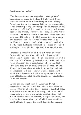 Cardiovascular Health.”
The document notes that excessive consumption of
sugars (sugars added to foods and drinks) contributes
to overconsumption of discretionary calories. Among
Americans, the current average daily sugars consumption
is 355 calories per day (22.2 teaspoons) as opposed to 279
calories in 1970. Soft drinks and sugar-sweetened bever-
ages are the primary sources of added sugars in the Amer-
ican diet. The AHA’s scientific statement recommends no
more than 100 calories of added sugars for most women
and not more than 150 calories for most men. A typi-
cal 12-ounce sweetened soft drink contains 150 calories,
mostly sugar. Reducing consumption of sugar-sweetened
beverages is a simple, but important, diet modification.
Increasing consumption of dietary fiber is important
for overall good nutrition and health. Diets high in
complex carbohydrates and fiber are associated with a
low incidence of coronary heart disease, stroke, and some
forms of cancer. Long-term studies indicate that high-
fiber diets may also be associated with a lower risk for
diabetes mellitus, diverticulosis, hypertension, and gall-
stone formation. It is not known whether these health
benefits are directly attributable to high dietary fiber or
other effects associated with the ingestion of vegetables,
fruits, and cereals.
A position statement from the American Dietetics
Association summarizes the health benefits and impor-
tance of fiber in a healthy diet. It indicates that high-fiber
diets provide bulk, are more satiating, and are linked to
lower body weights. It also points out that a fiber-rich
diet often has a lower fat content, is larger in volume, and
is richer in micronutrients, all of which have beneficial
health effects. Evidence for health benefits has become
 