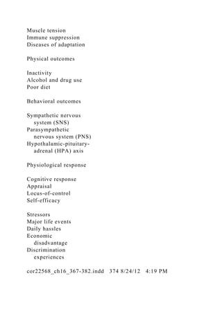 Muscle tension
Immune suppression
Diseases of adaptation
Physical outcomes
Inactivity
Alcohol and drug use
Poor diet
Behavioral outcomes
Sympathetic nervous
system (SNS)
Parasympathetic
nervous system (PNS)
Hypothalamic-pituitary-
adrenal (HPA) axis
Physiological response
Cognitive response
Appraisal
Locus-of-control
Self-efficacy
Stressors
Major life events
Daily hassles
Economic
disadvantage
Discrimination
experiences
cor22568_ch16_367-382.indd 374 8/24/12 4:19 PM
 