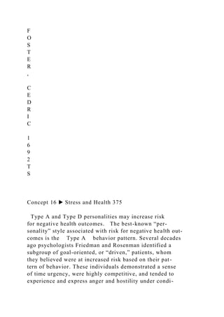 F
O
S
T
E
R
,
C
E
D
R
I
C
1
6
9
2
T
S
Concept 16 ▶ Stress and Health 375
Type A and Type D personalities may increase risk
for negative health outcomes. The best-known “per-
sonality” style associated with risk for negative health out-
comes is the Type A behavior pattern. Several decades
ago psychologists Friedman and Rosenman identified a
subgroup of goal-oriented, or “driven,” patients, whom
they believed were at increased risk based on their pat-
tern of behavior. These individuals demonstrated a sense
of time urgency, were highly competitive, and tended to
experience and express anger and hostility under condi-
 