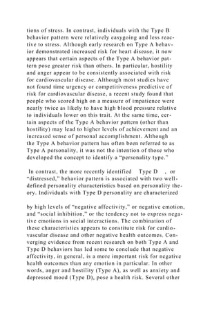 tions of stress. In contrast, individuals with the Type B
behavior pattern were relatively easygoing and less reac-
tive to stress. Although early research on Type A behav-
ior demonstrated increased risk for heart disease, it now
appears that certain aspects of the Type A behavior pat-
tern pose greater risk than others. In particular, hostility
and anger appear to be consistently associated with risk
for cardiovascular disease. Although most studies have
not found time urgency or competitiveness predictive of
risk for cardiovascular disease, a recent study found that
people who scored high on a measure of impatience were
nearly twice as likely to have high blood pressure relative
to individuals lower on this trait. At the same time, cer-
tain aspects of the Type A behavior pattern (other than
hostility) may lead to higher levels of achievement and an
increased sense of personal accomplishment. Although
the Type A behavior pattern has often been referred to as
Type A personality, it was not the intention of those who
developed the concept to identify a “personality type.”
In contrast, the more recently identified Type D , or
“distressed,” behavior pattern is associated with two well-
defined personality characteristics based on personality the-
ory. Individuals with Type D personality are characterized
by high levels of “negative affectivity,” or negative emotion,
and “social inhibition,” or the tendency not to express nega-
tive emotions in social interactions. The combination of
these characteristics appears to constitute risk for cardio-
vascular disease and other negative health outcomes. Con-
verging evidence from recent research on both Type A and
Type D behaviors has led some to conclude that negative
affectivity, in general, is a more important risk for negative
health outcomes than any emotion in particular. In other
words, anger and hostility (Type A), as well as anxiety and
depressed mood (Type D), pose a health risk. Several other
 