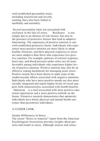 well-established personality traits,
including neuroticism and novelty
seeking, have also been linked to
morbidity and mortality.
Several personality traits are associated with
resilience in the face of stress. Resilience is not
simply due to an absence of risk factors, but also to
the presence of protective factors that lead to adaptive
functioning. The experience of positive emotion is one
well-established protective factor. Individuals who expe-
rience more positive emotion are more likely to adopt
healthy lifestyles, and their physical responses to stress
are more adaptive than those who experience less posi-
tive emotion. For example, patterns of cortisol response,
heart rate, and blood pressure under stress are all more
favorable among individuals who experience higher lev-
els of positive emotion. Positive emotion may also be an
effective coping mechanism for managing acute stress.
Positive moods have been shown to undo some of the
cardiovascular effects associated with negative emotions.
Individuals who have more positive moods are also more
socially integrated and report higher levels of social sup-
port, both characteristics associated with health benefits.
Optimism is a trait associated with more positive emo-
tional experiences and a more positive outlook on the
future. Extensive research demonstrates that optimistic
individuals have better physical and mental health out-
comes than pessimistic individuals.
A CLOSER LOOK
Gender Differences in Stress
The recent “Stress in America” report from the American
Psychological Association provides insights about pat-
terns and trends in stress. Although sources and conse-
 