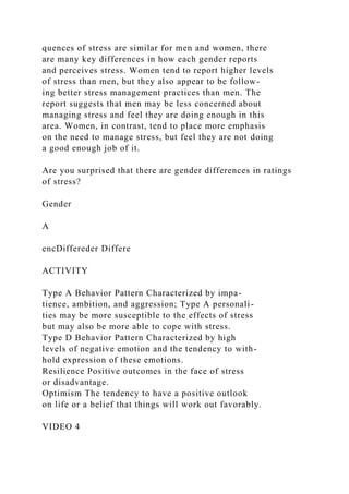 quences of stress are similar for men and women, there
are many key differences in how each gender reports
and perceives stress. Women tend to report higher levels
of stress than men, but they also appear to be follow-
ing better stress management practices than men. The
report suggests that men may be less concerned about
managing stress and feel they are doing enough in this
area. Women, in contrast, tend to place more emphasis
on the need to manage stress, but feel they are not doing
a good enough job of it.
Are you surprised that there are gender differences in ratings
of stress?
Gender
A
encDiffereder Differe
ACTIVITY
Type A Behavior Pattern Characterized by impa-
tience, ambition, and aggression; Type A personali-
ties may be more susceptible to the effects of stress
but may also be more able to cope with stress.
Type D Behavior Pattern Characterized by high
levels of negative emotion and the tendency to with-
hold expression of these emotions.
Resilience Positive outcomes in the face of stress
or disadvantage.
Optimism The tendency to have a positive outlook
on life or a belief that things will work out favorably.
VIDEO 4
 