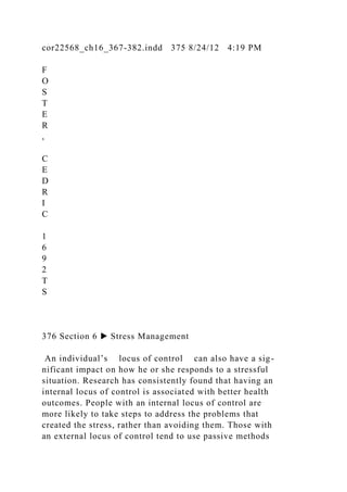 cor22568_ch16_367-382.indd 375 8/24/12 4:19 PM
F
O
S
T
E
R
,
C
E
D
R
I
C
1
6
9
2
T
S
376 Section 6 ▶ Stress Management
An individual’s locus of control can also have a sig-
nificant impact on how he or she responds to a stressful
situation. Research has consistently found that having an
internal locus of control is associated with better health
outcomes. People with an internal locus of control are
more likely to take steps to address the problems that
created the stress, rather than avoiding them. Those with
an external locus of control tend to use passive methods
 