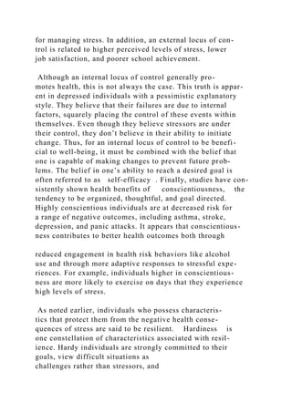 for managing stress. In addition, an external locus of con-
trol is related to higher perceived levels of stress, lower
job satisfaction, and poorer school achievement.
Although an internal locus of control generally pro-
motes health, this is not always the case. This truth is appar-
ent in depressed individuals with a pessimistic explanatory
style. They believe that their failures are due to internal
factors, squarely placing the control of these events within
themselves. Even though they believe stressors are under
their control, they don’t believe in their ability to initiate
change. Thus, for an internal locus of control to be benefi-
cial to well-being, it must be combined with the belief that
one is capable of making changes to prevent future prob-
lems. The belief in one’s ability to reach a desired goal is
often referred to as self-efficacy . Finally, studies have con-
sistently shown health benefits of conscientiousness, the
tendency to be organized, thoughtful, and goal directed.
Highly conscientious individuals are at decreased risk for
a range of negative outcomes, including asthma, stroke,
depression, and panic attacks. It appears that conscientious-
ness contributes to better health outcomes both through
reduced engagement in health risk behaviors like alcohol
use and through more adaptive responses to stressful expe-
riences. For example, individuals higher in conscientious-
ness are more likely to exercise on days that they experience
high levels of stress.
As noted earlier, individuals who possess characteris-
tics that protect them from the negative health conse-
quences of stress are said to be resilient. Hardiness is
one constellation of characteristics associated with resil-
ience. Hardy individuals are strongly committed to their
goals, view difficult situations as
challenges rather than stressors, and
 
