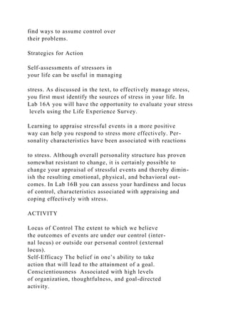 find ways to assume control over
their problems.
Strategies for Action
Self-assessments of stressors in
your life can be useful in managing
stress. As discussed in the text, to effectively manage stress,
you first must identify the sources of stress in your life. In
Lab 16A you will have the opportunity to evaluate your stress
levels using the Life Experience Survey.
Learning to appraise stressful events in a more positive
way can help you respond to stress more effectively. Per-
sonality characteristics have been associated with reactions
to stress. Although overall personality structure has proven
somewhat resistant to change, it is certainly possible to
change your appraisal of stressful events and thereby dimin-
ish the resulting emotional, physical, and behavioral out-
comes. In Lab 16B you can assess your hardiness and locus
of control, characteristics associated with appraising and
coping effectively with stress.
ACTIVITY
Locus of Control The extent to which we believe
the outcomes of events are under our control (inter-
nal locus) or outside our personal control (external
locus).
Self-Efficacy The belief in one’s ability to take
action that will lead to the attainment of a goal.
Conscientiousness Associated with high levels
of organization, thoughtfulness, and goal-directed
activity.
 