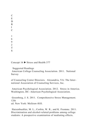 C
E
D
R
I
C
1
6
9
2
T
S
Concept 16 ▶ Stress and Health 377
Suggested Readings
American College Counseling Association. 2011. National
Survey
of Counseling Center Directors. Alexandria, VA: The Inter-
national Association of Counseling Services, Inc.
American Psychological Association. 2012. Stress in America.
Washington, DC: American Psychological Association.
Greenberg, J. S. 2011. Comprehensive Stress Management.
12th
ed. New York: McGraw-Hill.
Hatzenbuehler, M. L., Corbin, W. R., and K. Fromme. 2011.
Discrimination and alcohol-related problems among college
students: A prospective examination of mediating effects.
 