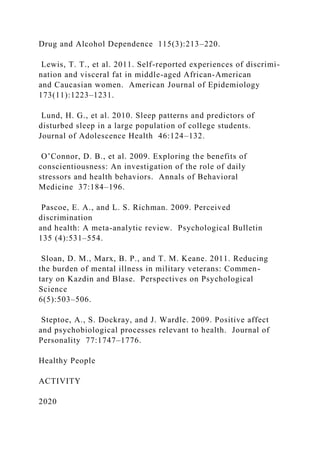 Drug and Alcohol Dependence 115(3):213–220.
Lewis, T. T., et al. 2011. Self-reported experiences of discrimi-
nation and visceral fat in middle-aged African-American
and Caucasian women. American Journal of Epidemiology
173(11):1223–1231.
Lund, H. G., et al. 2010. Sleep patterns and predictors of
disturbed sleep in a large population of college students.
Journal of Adolescence Health 46:124–132.
O’Connor, D. B., et al. 2009. Exploring the benefits of
conscientiousness: An investigation of the role of daily
stressors and health behaviors. Annals of Behavioral
Medicine 37:184–196.
Pascoe, E. A., and L. S. Richman. 2009. Perceived
discrimination
and health: A meta-analytic review. Psychological Bulletin
135 (4):531–554.
Sloan, D. M., Marx, B. P., and T. M. Keane. 2011. Reducing
the burden of mental illness in military veterans: Commen-
tary on Kazdin and Blase. Perspectives on Psychological
Science
6(5):503–506.
Steptoe, A., S. Dockray, and J. Wardle. 2009. Positive affect
and psychobiological processes relevant to health. Journal of
Personality 77:1747–1776.
Healthy People
ACTIVITY
2020
 