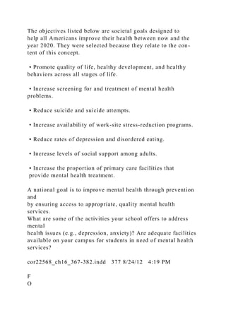 The objectives listed below are societal goals designed to
help all Americans improve their health between now and the
year 2020. They were selected because they relate to the con-
tent of this concept.
• Promote quality of life, healthy development, and healthy
behaviors across all stages of life.
• Increase screening for and treatment of mental health
problems.
• Reduce suicide and suicide attempts.
• Increase availability of work-site stress-reduction programs.
• Reduce rates of depression and disordered eating.
• Increase levels of social support among adults.
• Increase the proportion of primary care facilities that
provide mental health treatment.
A national goal is to improve mental health through prevention
and
by ensuring access to appropriate, quality mental health
services.
What are some of the activities your school offers to address
mental
health issues (e.g., depression, anxiety)? Are adequate facilities
available on your campus for students in need of mental health
services?
cor22568_ch16_367-382.indd 377 8/24/12 4:19 PM
F
O
 