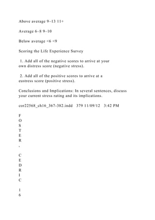 Above average 9–13 11+
Average 6–8 9–10
Below average <6 <9
Scoring the Life Experience Survey
1. Add all of the negative scores to arrive at your
own distress score (negative stress).
2. Add all of the positive scores to arrive at a
eustress score (positive stress).
Conclusions and Implications: In several sentences, discuss
your current stress rating and its implications.
cor22568_ch16_367-382.indd 379 11/09/12 3:42 PM
F
O
S
T
E
R
,
C
E
D
R
I
C
1
6
 