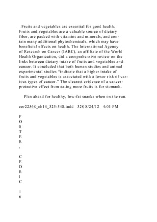 Fruits and vegetables are essential for good health.
Fruits and vegetables are a valuable source of dietary
fiber, are packed with vitamins and minerals, and con-
tain many additional phytochemicals, which may have
beneficial effects on health. The International Agency
of Research on Cancer (IARC), an affiliate of the World
Health Organization, did a comprehensive review on the
links between dietary intake of fruits and vegetables and
cancer. It concluded that both human studies and animal
experimental studies “indicate that a higher intake of
fruits and vegetables is associated with a lower risk of var-
ious types of cancer.” The clearest evidence of a cancer-
protective effect from eating more fruits is for stomach,
Plan ahead for healthy, low-fat snacks when on the run.
cor22568_ch14_323-348.indd 328 8/24/12 4:01 PM
F
O
S
T
E
R
,
C
E
D
R
I
C
1
6
 