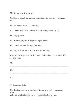 37. Retirement from work
38. Son or daughter leaving home (due to marriage, college,
etc.)
39. Ending of formal schooling
40. Separation from spouse (due to work, travel, etc.)
41. Engagement
42. Breaking up with boyfriend/girlfriend
43. Leaving home for the first time
44. Reconciliation with boyfriend/girlfriend
Other recent experiences that have had an impact on your life:
list and rate.
45.
_____________________________________________________
46.
_____________________________________________________
47.
_____________________________________________________
For Students Only
48. Beginning new school experience at a higher academic
level
(college, graduate school, professional school, etc.)
 