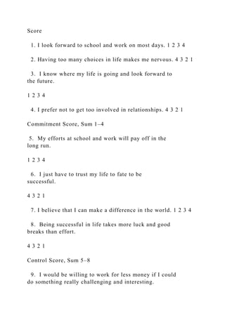 Score
1. I look forward to school and work on most days. 1 2 3 4
2. Having too many choices in life makes me nervous. 4 3 2 1
3. I know where my life is going and look forward to
the future.
1 2 3 4
4. I prefer not to get too involved in relationships. 4 3 2 1
Commitment Score, Sum 1–4
5. My efforts at school and work will pay off in the
long run.
1 2 3 4
6. I just have to trust my life to fate to be
successful.
4 3 2 1
7. I believe that I can make a difference in the world. 1 2 3 4
8. Being successful in life takes more luck and good
breaks than effort.
4 3 2 1
Control Score, Sum 5–8
9. I would be willing to work for less money if I could
do something really challenging and interesting.
 