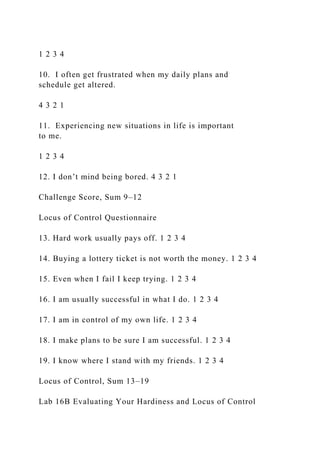 1 2 3 4
10. I often get frustrated when my daily plans and
schedule get altered.
4 3 2 1
11. Experiencing new situations in life is important
to me.
1 2 3 4
12. I don’t mind being bored. 4 3 2 1
Challenge Score, Sum 9–12
Locus of Control Questionnaire
13. Hard work usually pays off. 1 2 3 4
14. Buying a lottery ticket is not worth the money. 1 2 3 4
15. Even when I fail I keep trying. 1 2 3 4
16. I am usually successful in what I do. 1 2 3 4
17. I am in control of my own life. 1 2 3 4
18. I make plans to be sure I am successful. 1 2 3 4
19. I know where I stand with my friends. 1 2 3 4
Locus of Control, Sum 13–19
Lab 16B Evaluating Your Hardiness and Locus of Control
 