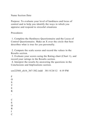Name Section Date
Purpose: To evaluate your level of hardiness and locus of
control and to help you identify the ways in which you
appraise and respond to stressful situations
Procedures
1. Complete the Hardiness Questionnaire and the Locus of
Control Questionnaire. Make an X over the circle that best
describes what is true for you personally.
2. Compute the scale scores and record the values in the
Results section.
3. Evaluate your scores using the Rating chart (Chart 1), and
record your ratings in the Results section.
4. Interpret the results by answering the questions in the
Conclusions and Implications section.
cor22568_ch16_367-382.indd 381 8/24/12 4:19 PM
F
O
S
T
E
R
,
C
E
D
R
I
C
 