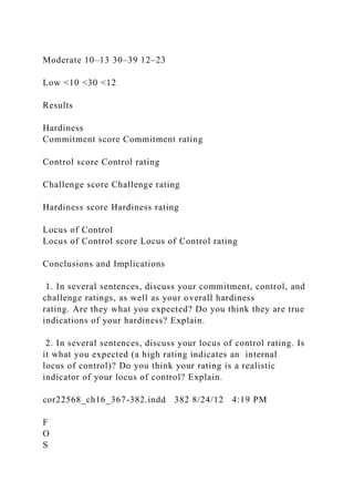 Moderate 10–13 30–39 12–23
Low <10 <30 <12
Results
Hardiness
Commitment score Commitment rating
Control score Control rating
Challenge score Challenge rating
Hardiness score Hardiness rating
Locus of Control
Locus of Control score Locus of Control rating
Conclusions and Implications
1. In several sentences, discuss your commitment, control, and
challenge ratings, as well as your overall hardiness
rating. Are they what you expected? Do you think they are true
indications of your hardiness? Explain.
2. In several sentences, discuss your locus of control rating. Is
it what you expected (a high rating indicates an internal
locus of control)? Do you think your rating is a realistic
indicator of your locus of control? Explain.
cor22568_ch16_367-382.indd 382 8/24/12 4:19 PM
F
O
S
 