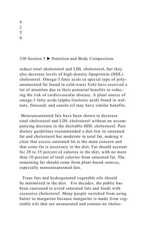 9
2
T
S
330 Section 5 ▶ Nutrition and Body Composition
reduce total cholesterol and LDL cholesterol, but they
also decrease levels of high-density lipoprotein (HDL)
cholesterol. Omega-3 fatty acids (a special type of poly-
unsaturated fat found in cold-water fish) have received a
lot of attention due to their potential benefits in reduc-
ing the risk of cardiovascular disease. A plant source of
omega-3 fatty acids (alpha-linolenic acid) found in wal-
nuts, flaxseed, and canola oil may have similar benefits.
Monounsaturated fats have been shown to decrease
total cholesterol and LDL cholesterol without an accom-
panying decrease in the desirable HDL cholesterol. Past
dietary guidelines recommended a diet low in saturated
fat and cholesterol but moderate in total fat, making it
clear that excess saturated fat is the main concern and
that some fat is necessary in the diet. Fat should account
for 20 to 35 percent of calories in the diet, with no more
than 10 percent of total calories from saturated fat. The
remaining fat should come from plant-based sources,
especially monounsaturated fats.
Trans fats and hydrogenated vegetable oils should
be minimized in the diet. For decades, the public has
been cautioned to avoid saturated fats and foods with
excessive cholesterol. Many people switched from using
butter to margarine because margarine is made from veg-
etable oils that are unsaturated and contain no choles-
 