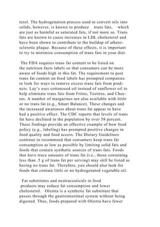 terol. The hydrogenation process used to convert oils into
solids, however, is known to produce trans fats, which
are just as harmful as saturated fats, if not more so. Trans
fats are known to cause increases in LDL cholesterol and
have been shown to contribute to the buildup of athero-
sclerotic plaque. Because of these effects, it is important
to try to minimize consumption of trans fats in your diet.
The FDA requires trans fat content to be listed on
the nutrition facts labels so that consumers can be more
aware of foods high in this fat. The requirement to post
trans fat content on food labels has prompted companies
to look for ways to remove excess trans fats from prod-
ucts. Lay’s uses cottonseed oil instead of sunflower oil to
help eliminate trans fats from Fritos, Tostitos, and Chee-
tos. A number of margarines are also available with little
or no trans fat (e.g., Smart Balance). These changes and
the increased awareness about trans fat appear to have
had a positive effect. The CDC reports that levels of trans
fat have declined in the population by over 58 percent.
These findings provide an effective example of how food
policy (e.g., labeling) has prompted positive changes in
food quality and food access. The Dietary Guidelines
continue to recommend that consumers keep trans fat
consumption as low as possible by limiting solid fats and
foods that contain synthetic sources of trans fats. Foods
that have trace amounts of trans fat (i.e., those containing
less than .5 g of trans fat per serving) may still be listed as
having no trans fat. Therefore, you should also look for
foods that contain little or no hydrogenated vegetable oil.
Fat substitutes and neutraceuticals in food
products may reduce fat consumption and lower
cholesterol. Olestra is a synthetic fat substitute that
passes through the gastrointestinal system without being
digested. Thus, foods prepared with Olestra have fewer
 