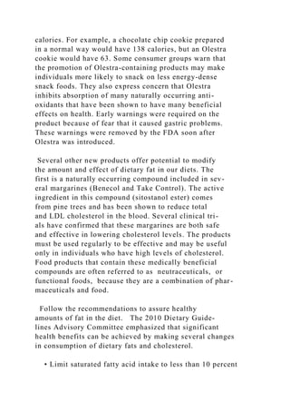 calories. For example, a chocolate chip cookie prepared
in a normal way would have 138 calories, but an Olestra
cookie would have 63. Some consumer groups warn that
the promotion of Olestra-containing products may make
individuals more likely to snack on less energy-dense
snack foods. They also express concern that Olestra
inhibits absorption of many naturally occurring anti-
oxidants that have been shown to have many beneficial
effects on health. Early warnings were required on the
product because of fear that it caused gastric problems.
These warnings were removed by the FDA soon after
Olestra was introduced.
Several other new products offer potential to modify
the amount and effect of dietary fat in our diets. The
first is a naturally occurring compound included in sev-
eral margarines (Benecol and Take Control). The active
ingredient in this compound (sitostanol ester) comes
from pine trees and has been shown to reduce total
and LDL cholesterol in the blood. Several clinical tri-
als have confirmed that these margarines are both safe
and effective in lowering cholesterol levels. The products
must be used regularly to be effective and may be useful
only in individuals who have high levels of cholesterol.
Food products that contain these medically beneficial
compounds are often referred to as neutraceuticals, or
functional foods, because they are a combination of phar-
maceuticals and food.
Follow the recommendations to assure healthy
amounts of fat in the diet. The 2010 Dietary Guide-
lines Advisory Committee emphasized that significant
health benefits can be achieved by making several changes
in consumption of dietary fats and cholesterol.
• Limit saturated fatty acid intake to less than 10 percent
 