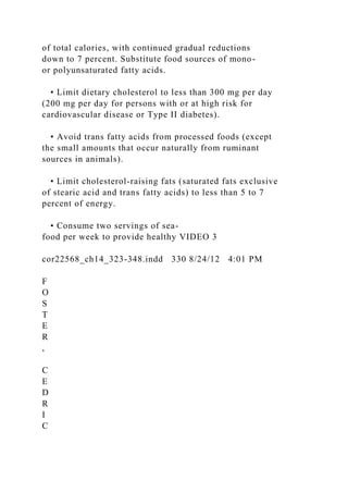 of total calories, with continued gradual reductions
down to 7 percent. Substitute food sources of mono-
or polyunsaturated fatty acids.
• Limit dietary cholesterol to less than 300 mg per day
(200 mg per day for persons with or at high risk for
cardiovascular disease or Type II diabetes).
• Avoid trans fatty acids from processed foods (except
the small amounts that occur naturally from ruminant
sources in animals).
• Limit cholesterol-raising fats (saturated fats exclusive
of stearic acid and trans fatty acids) to less than 5 to 7
percent of energy.
• Consume two servings of sea-
food per week to provide healthy VIDEO 3
cor22568_ch14_323-348.indd 330 8/24/12 4:01 PM
F
O
S
T
E
R
,
C
E
D
R
I
C
 