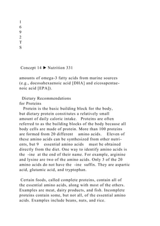 1
6
9
2
T
S
Concept 14 ▶ Nutrition 331
amounts of omega-3 fatty acids from marine sources
(e.g., docosahexaenoic acid [DHA] and eicosapentae-
noic acid [EPA]).
Dietary Recommendations
for Proteins
Protein is the basic building block for the body,
but dietary protein constitutes a relatively small
amount of daily caloric intake. Proteins are often
referred to as the building blocks of the body because all
body cells are made of protein. More than 100 proteins
are formed from 20 different amino acids. Eleven of
these amino acids can be synthesized from other nutri-
ents, but 9 essential amino acids must be obtained
directly from the diet. One way to identify amino acids is
the -ine at the end of their name. For example, arginine
and lysine are two of the amino acids. Only 3 of the 20
amino acids do not have the -ine suffix. They are aspartic
acid, glutamic acid, and tryptophan.
Certain foods, called complete proteins, contain all of
the essential amino acids, along with most of the others.
Examples are meat, dairy products, and fish. Incomplete
proteins contain some, but not all, of the essential amino
acids. Examples include beans, nuts, and rice.
 