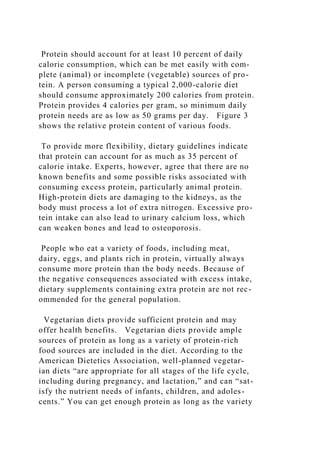 Protein should account for at least 10 percent of daily
calorie consumption, which can be met easily with com-
plete (animal) or incomplete (vegetable) sources of pro-
tein. A person consuming a typical 2,000-calorie diet
should consume approximately 200 calories from protein.
Protein provides 4 calories per gram, so minimum daily
protein needs are as low as 50 grams per day. Figure 3
shows the relative protein content of various foods.
To provide more flexibility, dietary guidelines indicate
that protein can account for as much as 35 percent of
calorie intake. Experts, however, agree that there are no
known benefits and some possible risks associated with
consuming excess protein, particularly animal protein.
High-protein diets are damaging to the kidneys, as the
body must process a lot of extra nitrogen. Excessive pro-
tein intake can also lead to urinary calcium loss, which
can weaken bones and lead to osteoporosis.
People who eat a variety of foods, including meat,
dairy, eggs, and plants rich in protein, virtually always
consume more protein than the body needs. Because of
the negative consequences associated with excess intake,
dietary supplements containing extra protein are not rec-
ommended for the general population.
Vegetarian diets provide sufficient protein and may
offer health benefits. Vegetarian diets provide ample
sources of protein as long as a variety of protein-rich
food sources are included in the diet. According to the
American Dietetics Association, well-planned vegetar-
ian diets “are appropriate for all stages of the life cycle,
including during pregnancy, and lactation,” and can “sat-
isfy the nutrient needs of infants, children, and adoles-
cents.” You can get enough protein as long as the variety
 