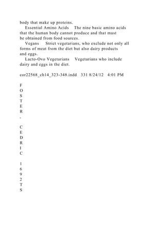 body that make up proteins.
Essential Amino Acids The nine basic amino acids
that the human body cannot produce and that must
be obtained from food sources.
Vegans Strict vegetarians, who exclude not only all
forms of meat from the diet but also dairy products
and eggs.
Lacto-Ovo Vegetarians Vegetarians who include
dairy and eggs in the diet.
cor22568_ch14_323-348.indd 331 8/24/12 4:01 PM
F
O
S
T
E
R
,
C
E
D
R
I
C
1
6
9
2
T
S
 