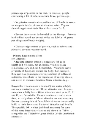 percentage of protein in the diet. In contrast, people
consuming a lot of calories need a lower percentage.
• Vegetarians must eat a combination of foods to assure
an adequate intake of essential amino acids. Vegans
should supplement their diet with vitamin B-12.
• Excess protein can be harmful to the kidneys. Protein
in the diet should not exceed twice the RDA (1.6 grams
per kilogram of body weight).
• Dietary supplements of protein, such as tablets and
powders, are not recommended.
Dietary Recommendations
for Vitamins
Adequate vitamin intake is necessary for good
health and wellness, but excessive vitamin intake
is not necessary and can be harmful. Vitamins serve
a variety of functions within the body. For example,
they serve as co-enzymes for metabolism of different
nutrients, contribute to the regulation of energy stores,
and assist in immune function. Some vitamins (e.g.,
B-complex vitamins and vitamin C) are water soluble
and are excreted in urine. These vitamins must be con-
sumed on a daily basis. Other vitamins, such as A, D, E,
and K, are fat soluble. These vitamins are stored over
time, so daily doses of these vitamins are not necessary.
Excess consumption of fat-soluble vitamins can actually
build to toxic levels and harm cell function and health.
The specific DRI values (minimal amounts) for some
of the more important vitamins are shown in Table 1 ,
along with the Tolerable Upper Intake Levels (maximum
amounts).
 
