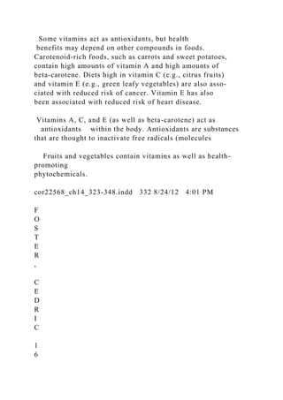 Some vitamins act as antioxidants, but health
benefits may depend on other compounds in foods.
Carotenoid-rich foods, such as carrots and sweet potatoes,
contain high amounts of vitamin A and high amounts of
beta-carotene. Diets high in vitamin C (e.g., citrus fruits)
and vitamin E (e.g., green leafy vegetables) are also asso-
ciated with reduced risk of cancer. Vitamin E has also
been associated with reduced risk of heart disease.
Vitamins A, C, and E (as well as beta-carotene) act as
antioxidants within the body. Antioxidants are substances
that are thought to inactivate free radicals (molecules
Fruits and vegetables contain vitamins as well as health-
promoting
phytochemicals.
cor22568_ch14_323-348.indd 332 8/24/12 4:01 PM
F
O
S
T
E
R
,
C
E
D
R
I
C
1
6
 