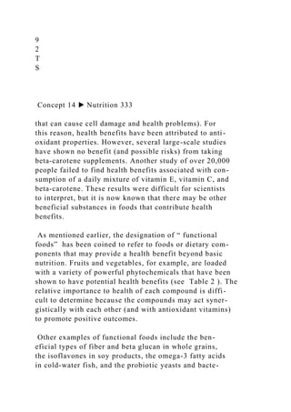 9
2
T
S
Concept 14 ▶ Nutrition 333
that can cause cell damage and health problems). For
this reason, health benefits have been attributed to anti-
oxidant properties. However, several large-scale studies
have shown no benefit (and possible risks) from taking
beta-carotene supplements. Another study of over 20,000
people failed to find health benefits associated with con-
sumption of a daily mixture of vitamin E, vitamin C, and
beta-carotene. These results were difficult for scientists
to interpret, but it is now known that there may be other
beneficial substances in foods that contribute health
benefits.
As mentioned earlier, the designation of “ functional
foods” has been coined to refer to foods or dietary com-
ponents that may provide a health benefit beyond basic
nutrition. Fruits and vegetables, for example, are loaded
with a variety of powerful phytochemicals that have been
shown to have potential health benefits (see Table 2 ). The
relative importance to health of each compound is diffi-
cult to determine because the compounds may act syner-
gistically with each other (and with antioxidant vitamins)
to promote positive outcomes.
Other examples of functional foods include the ben-
eficial types of fiber and beta glucan in whole grains,
the isoflavones in soy products, the omega-3 fatty acids
in cold-water fish, and the probiotic yeasts and bacte-
 