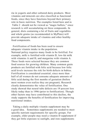 ria in yogurts and other cultured dairy products. Most
vitamins and minerals are also classified as functional
foods, since they have functions beyond their primary
role in basic nutrition. The examples listed here and in
Table 2 should not be viewed as “magic bullets,” since
research is still accumulating on these compounds. In
general, diets containing a lot of fruits and vegetables
and whole grains (as recommended in MyPlate) will
provide adequate intake of vitamins and other healthy
food components.
Fortification of foods has been used to ensure
adequate vitamin intake in the population.
National policy requires many foods to be fortified. For
example, milk is fortified with vitamin D, low-fat milk
with vitamins A and D, and margarine with vitamin A.
These foods were selected because they are common
food sources for growing children. Many common grain
products are fortified with folic acid because low folic
acid levels increase the risk for birth defects in babies.
Fortification is considered essential, since more than
half of all women do not consume adequate amounts of
folic acid during the first months of gestation (before
most women even realize they are pregnant). Research
clearly demonstrates the value of fortification. One
study showed that neural tube defects are 19 percent less
likely today than in 1996 (prior to fortification). Though
other factors may have contributed to this decline, the
study supports the benefits of fortification for improving
nutritional intakes.
Taking a daily multiple vitamin supplement may be
a good idea. Sometimes supplements are needed to meet
specific nutrient requirements for specific groups. For
example, older people may need a vitamin D supplement if
they get little exposure to sunlight, and iron supplements
 