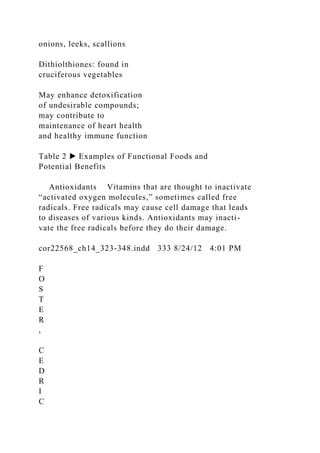 onions, leeks, scallions
Dithiolthiones: found in
cruciferous vegetables
May enhance detoxification
of undesirable compounds;
may contribute to
maintenance of heart health
and healthy immune function
Table 2 ▶ Examples of Functional Foods and
Potential Benefits
Antioxidants Vitamins that are thought to inactivate
“activated oxygen molecules,” sometimes called free
radicals. Free radicals may cause cell damage that leads
to diseases of various kinds. Antioxidants may inacti-
vate the free radicals before they do their damage.
cor22568_ch14_323-348.indd 333 8/24/12 4:01 PM
F
O
S
T
E
R
,
C
E
D
R
I
C
 