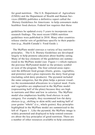 for good nutrition. The U.S. Department of Agriculture
(USDA) and the Department of Health and Human Ser-
vices (DHHS) publishes a definitive report called the
Dietary Guidelines for Americans to help consumers make
healthier food choices. Federal law requires that these
guidelines be updated every 5 years to incorporate new
research findings. The most recent USDA nutrition
guidelines were published in 2010. Many other countries
release similar sets of guidelines specific to their popula-
tion (e.g., Health Canada’s Food Guide ).
The MyPlate model conveys a variety of key nutrition
principles. The U.S. Dietary Guidelines are developed
largely to help promote education about healthy eating.
Many of the key elements of the guidelines are summa-
rized in the MyPlate model (see Figure 1 ) which replaces
the previous MyPyramid model as the primary symbol
or icon of the program. The four colored areas repre-
sent the different food groups (fruits, grains, vegetables,
and proteins) and a glass represents the dairy food group
(including solid dairy products). The pyramid included
the same categories, but the plate helps a person visual-
ize the recommended allocations in a typical meal. Fruits
and vegetables are emphasized in the MyPlate model
(representing half of the plate) because they are high
in nutrients and fiber and low in calories. The MyPlate
model also emphasizes healthy food choices in each
category. For example, they recommend low-fat dairy
choices (e.g., shifting to skim milk) and making half of
your grains “whole” (i.e., whole grains). Key principles
highlighted in the MyPlate model are summarized to the
left of Figure 1 . Like the pyramid, the MyPlate image is
widely promoted and displayed to help remind consum-
ers about the key principles of good nutrition. There are
a number of other resources available to help consumers
 