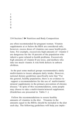 1
6
9
2
T
S
334 Section 5 ▶ Nutrition and Body Composition
are often recommended for pregnant women. Vitamin
supplements at or below the RDA are considered safe;
however, excess doses of vitamins can cause health prob-
lems. For example, excessively high amounts of vitamin C
are dangerous for the 10 percent of the population who
inherit a gene related to health problems. Excessively
high amounts of vitamin D are toxic, and mothers who
take too much vitamin A risk birth defects in unborn
children.
In the past some medical groups recommended a daily
multivitamin to insure adequate daily intake. However,
national dietary guidelines specifically note that “For
the general, healthy population, there is no evidence to
support a recommendation for the use of multivitamin/
mineral supplements in the primary prevention of chronic
disease.” In spite of this recommendation, some people
may choose to take a multivitamin/mineral supplement.
(Guidelines are presented in Table 3 .)
Follow the recommendations to assure healthy
amounts of vitamins in the diet. Vitamins in the
amounts equal to the RDAs should be included in the diet
each day. The following guidelines will help you imple-
 