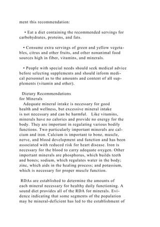 ment this recommendation:
• Eat a diet containing the recommended servings for
carbohydrates, proteins, and fats.
• Consume extra servings of green and yellow vegeta-
bles, citrus and other fruits, and other nonanimal food
sources high in fiber, vitamins, and minerals.
• People with special needs should seek medical advice
before selecting supplements and should inform medi-
cal personnel as to the amounts and content of all sup-
plements (vitamin and other).
Dietary Recommendations
for Minerals
Adequate mineral intake is necessary for good
health and wellness, but excessive mineral intake
is not necessary and can be harmful. Like vitamins,
minerals have no calories and provide no energy for the
body. They are important in regulating various bodily
functions. Two particularly important minerals are cal-
cium and iron. Calcium is important to bone, muscle,
nerve, and blood development and function and has been
associated with reduced risk for heart disease. Iron is
necessary for the blood to carry adequate oxygen. Other
important minerals are phosphorus, which builds teeth
and bones; sodium, which regulates water in the body;
zinc, which aids in the healing process; and potassium,
which is necessary for proper muscle function.
RDAs are established to determine the amounts of
each mineral necessary for healthy daily functioning. A
sound diet provides all of the RDA for minerals. Evi-
dence indicating that some segments of the population
may be mineral-deficient has led to the establishment of
 