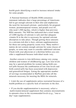 health goals identifying a need to increase mineral intake
for some people.
A National Institutes of Health (NIH) consensus
statement indicates that a large percentage of Americans
fail to get enough calcium in their diet and emphasizes
the need for increased calcium—particularly for pregnant
women, postmenopausal women, and people over 65,
who need 1,500 mg/day, which is higher than previous
RDA amounts. The NIH has indicated that a total intake
of 2,000 mg/day of calcium is safe and that adequate
vitamin D in the diet is necessary for optimal calcium
absorption to take place. Though getting these amounts
in a calcium-rich diet is best, calcium supplementation
for those not eating properly seems wise. Many multivi-
tamins do not contain enough calcium for some classes of
people, so some may want to consider additional calcium.
Check with your physician or a dietitian before you con-
sider a supplement because individual needs vary.
Another concern is iron deficiency among very young
children and women of childbearing age. Low iron levels
may be a special problem for women taking birth con-
trol pills because the combination of low iron levels and
birth control pills has been associated with depression
and generalized fatigue. Eating the appropriate number
of servings recommended in MyPlate provides all the
minerals necessary for meeting the RDA for minerals.
• Limit the use of supplements unless warranted because of a
health problem or a specific lack of nutrients in the diet.
• If you decide supplementation is necessary, select a
multivitamin/mineral supplement that contains micronutrients
in amounts close to the recommended levels (e.g., “one-a-
day”-type supplements).
 