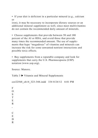 • If your diet is deficient in a particular mineral (e.g., calcium
or
iron), it may be necessary to incorporate dietary sources or an
additional mineral supplement as well, since most multivitamins
do not contain the recommended daily amount of minerals.
• Choose supplements that provide between 50 and 100
percent of the AI or RDA, and avoid those that provide
many times the recommended amount. The use of supple-
ments that hype “megadoses” of vitamins and minerals can
increase the risk for some unwanted nutrient interactions and
possible toxic effects.
• Buy supplements from a reputable company and look for
supplements that carry the U.S. Pharmocopoeia (USP)
notation (www.usp.org).
Source: Manore.
Table 3 ▶ Vitamin and Mineral Supplements
cor22568_ch14_323-348.indd 334 8/24/12 4:01 PM
F
O
S
T
E
R
,
C
E
D
R
 