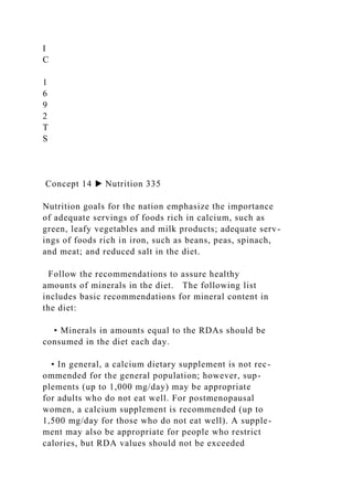I
C
1
6
9
2
T
S
Concept 14 ▶ Nutrition 335
Nutrition goals for the nation emphasize the importance
of adequate servings of foods rich in calcium, such as
green, leafy vegetables and milk products; adequate serv-
ings of foods rich in iron, such as beans, peas, spinach,
and meat; and reduced salt in the diet.
Follow the recommendations to assure healthy
amounts of minerals in the diet. The following list
includes basic recommendations for mineral content in
the diet:
• Minerals in amounts equal to the RDAs should be
consumed in the diet each day.
• In general, a calcium dietary supplement is not rec-
ommended for the general population; however, sup-
plements (up to 1,000 mg/day) may be appropriate
for adults who do not eat well. For postmenopausal
women, a calcium supplement is recommended (up to
1,500 mg/day for those who do not eat well). A supple-
ment may also be appropriate for people who restrict
calories, but RDA values should not be exceeded
 