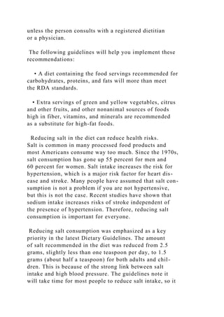 unless the person consults with a registered dietitian
or a physician.
The following guidelines will help you implement these
recommendations:
• A diet containing the food servings recommended for
carbohydrates, proteins, and fats will more than meet
the RDA standards.
• Extra servings of green and yellow vegetables, citrus
and other fruits, and other nonanimal sources of foods
high in fiber, vitamins, and minerals are recommended
as a substitute for high-fat foods.
Reducing salt in the diet can reduce health risks.
Salt is common in many processed food products and
most Americans consume way too much. Since the 1970s,
salt consumption has gone up 55 percent for men and
60 percent for women. Salt intake increases the risk for
hypertension, which is a major risk factor for heart dis-
ease and stroke. Many people have assumed that salt con-
sumption is not a problem if you are not hypertensive,
but this is not the case. Recent studies have shown that
sodium intake increases risks of stroke independent of
the presence of hypertension. Therefore, reducing salt
consumption is important for everyone.
Reducing salt consumption was emphasized as a key
priority in the latest Dietary Guidelines. The amount
of salt recommended in the diet was reduced from 2.5
grams, slightly less than one teaspoon per day, to 1.5
grams (about half a teaspoon) for both adults and chil-
dren. This is because of the strong link between salt
intake and high blood pressure. The guidelines note it
will take time for most people to reduce salt intake, so it
 