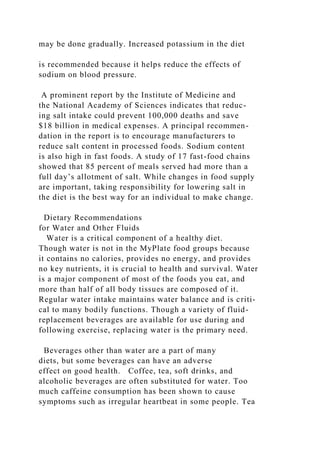 may be done gradually. Increased potassium in the diet
is recommended because it helps reduce the effects of
sodium on blood pressure.
A prominent report by the Institute of Medicine and
the National Academy of Sciences indicates that reduc-
ing salt intake could prevent 100,000 deaths and save
$18 billion in medical expenses. A principal recommen-
dation in the report is to encourage manufacturers to
reduce salt content in processed foods. Sodium content
is also high in fast foods. A study of 17 fast-food chains
showed that 85 percent of meals served had more than a
full day’s allotment of salt. While changes in food supply
are important, taking responsibility for lowering salt in
the diet is the best way for an individual to make change.
Dietary Recommendations
for Water and Other Fluids
Water is a critical component of a healthy diet.
Though water is not in the MyPlate food groups because
it contains no calories, provides no energy, and provides
no key nutrients, it is crucial to health and survival. Water
is a major component of most of the foods you eat, and
more than half of all body tissues are composed of it.
Regular water intake maintains water balance and is criti-
cal to many bodily functions. Though a variety of fluid-
replacement beverages are available for use during and
following exercise, replacing water is the primary need.
Beverages other than water are a part of many
diets, but some beverages can have an adverse
effect on good health. Coffee, tea, soft drinks, and
alcoholic beverages are often substituted for water. Too
much caffeine consumption has been shown to cause
symptoms such as irregular heartbeat in some people. Tea
 