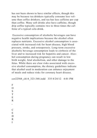 has not been shown to have similar effects, though this
may be because tea drinkers typically consume less vol-
ume than coffee drinkers, and tea has less caffeine per cup
than coffee. Many soft drinks also have caffeine, though
drip coffee typically contains two to three times the caf-
feine of a typical cola drink.
Excessive consumption of alcoholic beverages can have
negative health implications because the alcohol often
replaces nutrients. Excessive alcohol consumption is asso-
ciated with increased risk for heart disease, high blood
pressure, stroke, and osteoporosis. Long-term excessive
alcoholic beverage consumption leads to cirrhosis of the
liver and to increased risk for hepatitis and cancer. Alco-
hol consumption during pregnancy can result in low
birth weight, fetal alcoholism, and other damage to the
fetus. While there are clear risks associated with exces-
sive alcohol consumption, the dietary guidelines indicate
that alcohol used in moderation can enhance enjoyment
of meals and reduce risks for coronary heart disease.
cor22568_ch14_323-348.indd 335 8/24/12 4:01 PM
F
O
S
T
E
R
,
C
E
D
R
I
 