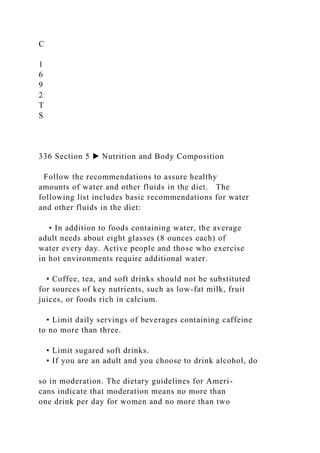 C
1
6
9
2
T
S
336 Section 5 ▶ Nutrition and Body Composition
Follow the recommendations to assure healthy
amounts of water and other fluids in the diet. The
following list includes basic recommendations for water
and other fluids in the diet:
• In addition to foods containing water, the average
adult needs about eight glasses (8 ounces each) of
water every day. Active people and those who exercise
in hot environments require additional water.
• Coffee, tea, and soft drinks should not be substituted
for sources of key nutrients, such as low-fat milk, fruit
juices, or foods rich in calcium.
• Limit daily servings of beverages containing caffeine
to no more than three.
• Limit sugared soft drinks.
• If you are an adult and you choose to drink alcohol, do
so in moderation. The dietary guidelines for Ameri-
cans indicate that moderation means no more than
one drink per day for women and no more than two
 
