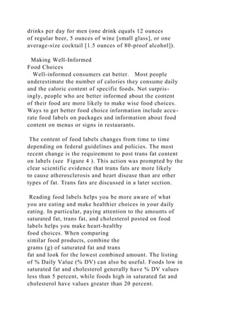 drinks per day for men (one drink equals 12 ounces
of regular beer, 5 ounces of wine [small glass], or one
average-size cocktail [1.5 ounces of 80-proof alcohol]).
Making Well-Informed
Food Choices
Well-informed consumers eat better. Most people
underestimate the number of calories they consume daily
and the caloric content of specific foods. Not surpris-
ingly, people who are better informed about the content
of their food are more likely to make wise food choices.
Ways to get better food choice information include accu-
rate food labels on packages and information about food
content on menus or signs in restaurants.
The content of food labels changes from time to time
depending on federal guidelines and policies. The most
recent change is the requirement to post trans fat content
on labels (see Figure 4 ). This action was prompted by the
clear scientific evidence that trans fats are more likely
to cause atherosclerosis and heart disease than are other
types of fat. Trans fats are discussed in a later section.
Reading food labels helps you be more aware of what
you are eating and make healthier choices in your daily
eating. In particular, paying attention to the amounts of
saturated fat, trans fat, and cholesterol posted on food
labels helps you make heart-healthy
food choices. When comparing
similar food products, combine the
grams (g) of saturated fat and trans
fat and look for the lowest combined amount. The listing
of % Daily Value (% DV) can also be useful. Foods low in
saturated fat and cholesterol generally have % DV values
less than 5 percent, while foods high in saturated fat and
cholesterol have values greater than 20 percent.
 