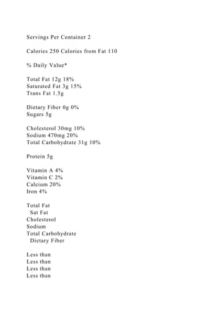 Servings Per Container 2
Calories 250 Calories from Fat 110
% Daily Value*
Total Fat 12g 18%
Saturated Fat 3g 15%
Trans Fat 1.5g
Dietary Fiber 0g 0%
Sugars 5g
Cholesterol 30mg 10%
Sodium 470mg 20%
Total Carbohydrate 31g 10%
Protein 5g
Vitamin A 4%
Vitamin C 2%
Calcium 20%
Iron 4%
Total Fat
Sat Fat
Cholesterol
Sodium
Total Carbohydrate
Dietary Fiber
Less than
Less than
Less than
Less than
 