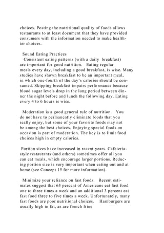 choices. Posting the nutritional quality of foods allows
restaurants to at least document that they have provided
consumers with the information needed to make health-
ier choices.
Sound Eating Practices
Consistent eating patterns (with a daily breakfast)
are important for good nutrition. Eating regular
meals every day, including a good breakfast, is wise. Many
studies have shown breakfast to be an important meal,
in which one-fourth of the day’s calories should be con-
sumed. Skipping breakfast impairs performance because
blood sugar levels drop in the long period between din-
ner the night before and lunch the following day. Eating
every 4 to 6 hours is wise.
Moderation is a good general rule of nutrition. You
do not have to permanently eliminate foods that you
really enjoy, but some of your favorite foods may not
be among the best choices. Enjoying special foods on
occasion is part of moderation. The key is to limit food
choices high in empty calories.
Portion sizes have increased in recent years. Cafeteria-
style restaurants (and others) sometimes offer all you
can eat meals, which encourage larger portions. Reduc-
ing portion size is very important when eating out and at
home (see Concept 15 for more information).
Minimize your reliance on fast foods. Recent esti-
mates suggest that 63 percent of Americans eat fast food
one to three times a week and an additional 3 percent eat
fast food three to five times a week. Unfortunately, many
fast foods are poor nutritional choices. Hamburgers are
usually high in fat, as are french fries
 