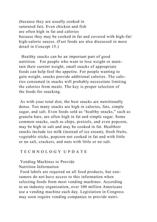 (because they are usually cooked in
saturated fat). Even chicken and fish
are often high in fat and calories
because they may be cooked in fat and covered with high-fat/
high-calorie sauces. (Fast foods are also discussed in more
detail in Concept 15.)
Healthy snacks can be an important part of good
nutrition. For people who want to lose weight or main-
tain their current weight, small snacks of appropriate
foods can help fool the appetite. For people wanting to
gain weight, snacks provide additional calories. The calo-
ries consumed in snacks will probably necessitate limiting
the calories from meals. The key is proper selection of
the foods for snacking.
As with your total diet, the best snacks are nutritionally
dense. Too many snacks are high in calories, fats, simple
sugar, and salt. Even foods sold as “healthy snacks,” such as
granola bars, are often high in fat and simple sugar. Some
common snacks, such as chips, pretzels, and even popcorn,
may be high in salt and may be cooked in fat. Healthier
snacks include ice milk (instead of ice cream), fresh fruits,
vegetable sticks, popcorn not cooked in fat and with little
or no salt, crackers, and nuts with little or no salt.
T E C H N O L O G Y U P D A T E
Vending Machines to Provide
Nutrition Information
Food labels are required on all food products, but con-
sumers do not have access to this information when
selecting foods from most vending machines. According
to an industry organization, over 100 million Americans
use a vending machine each day. Legislation in Congress
may soon require vending companies to provide nutri-
 