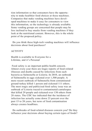 tion information so that consumers have the opportu-
nity to make healthier food choices at these machines.
Companies that make vending machines have devel-
oped machines to make it easy for consumers to view
this information, so the technology is already available.
Some vending groups are concerned that people may be
less inclined to buy snacks from vending machines if they
look at the nutritional content. However, this is the whole
point of the proposed policy.
Do you think these high-tech vending machines will influence
decisions about food purchases?
ACTIVITY
Health is available to Everyone for a
Lifetime, and it’s Personal
Food safety is an important public health concern.
Almost every year there are tragic reports of food-related
illnesses and deaths caused by infections from such
bacteria as Salmonella or Listeria. In 2010, an outbreak
of Salmonella in eggs sickened over 1,500 people. A
more recent outbreak of Salmonella from contaminated
ground turkey killed 1 person and sickened 111 others.
The most tragic and publicized food safety issue was an
outbreak of Listeria traced to contaminated cantaloupes
that killed 29 people and sickened over 130 others from
28 states. The CDC has indicated that the incidence of
infection has actually come down 23 percent over the
past 15 to 20 years, but news of food contamination
always creates headlines.
Do outbreaks of food-related diseases concern you? Do they
influence your decisions about buying certain types of foods?
 